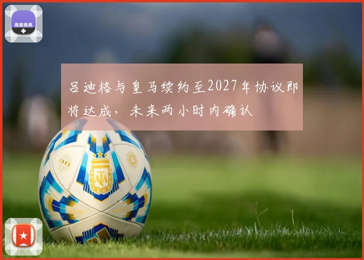 吕迪格与皇马续约至2027年协议即将达成，未来两小时内确认