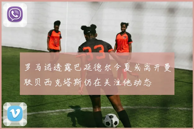 罗马诺透露巴延德尔今夏或离开曼联贝西克塔斯仍在关注他动态