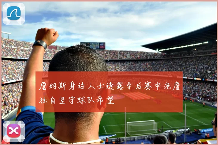 詹姆斯身边人士透露季后赛中老詹独自坚守球队希望