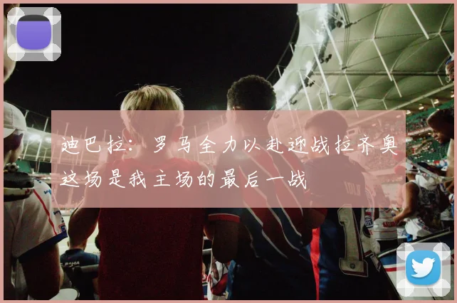 迪巴拉：罗马全力以赴迎战拉齐奥这场是我主场的最后一战