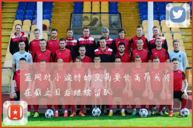 篮网对小波特的交易要价高昂或将在截止日后继续留队