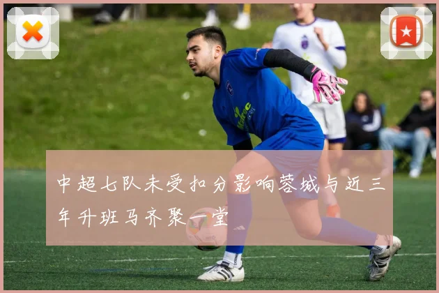 中超七队未受扣分影响蓉城与近三年升班马齐聚一堂