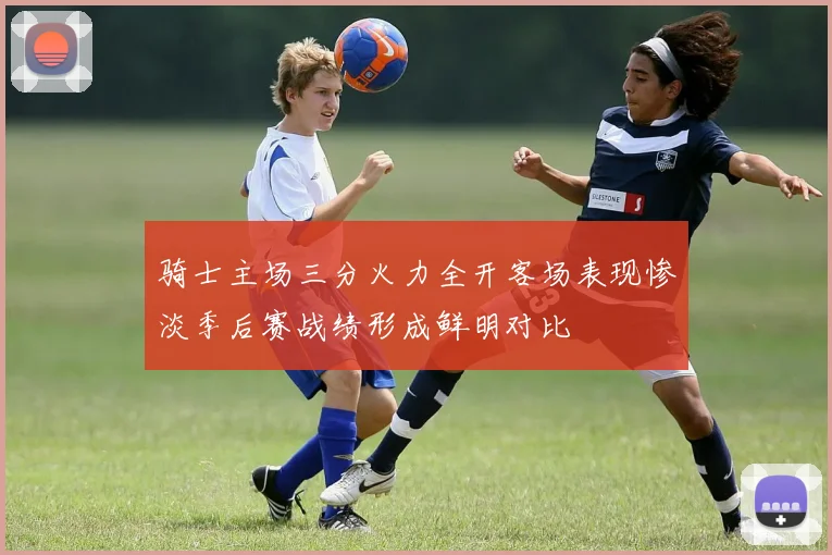 骑士主场三分火力全开客场表现惨淡季后赛战绩形成鲜明对比