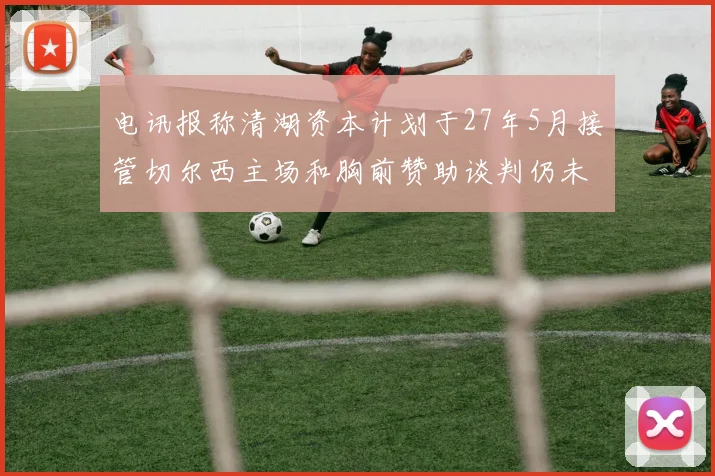 电讯报称清湖资本计划于27年5月接管切尔西主场和胸前赞助谈判仍未取得进展