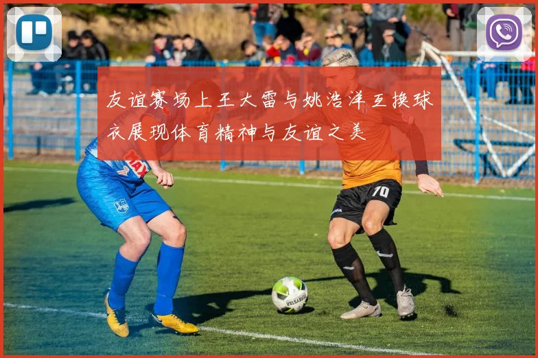 友谊赛场上王大雷与姚浩洋互换球衣展现体育精神与友谊之美