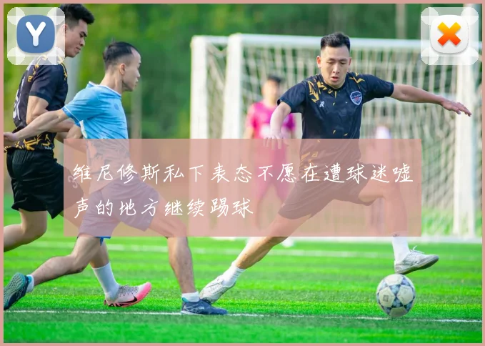 维尼修斯私下表态不愿在遭球迷嘘声的地方继续踢球