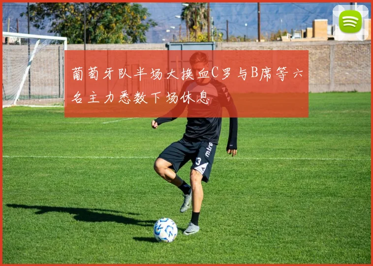 葡萄牙队半场大换血C罗与B席等六名主力悉数下场休息