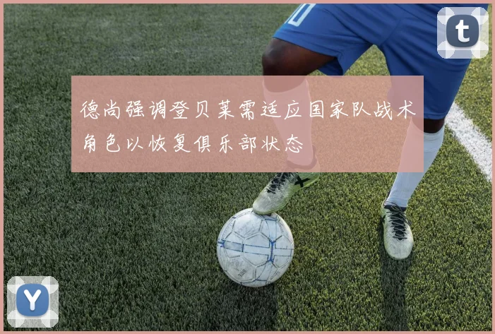 德尚强调登贝莱需适应国家队战术角色以恢复俱乐部状态