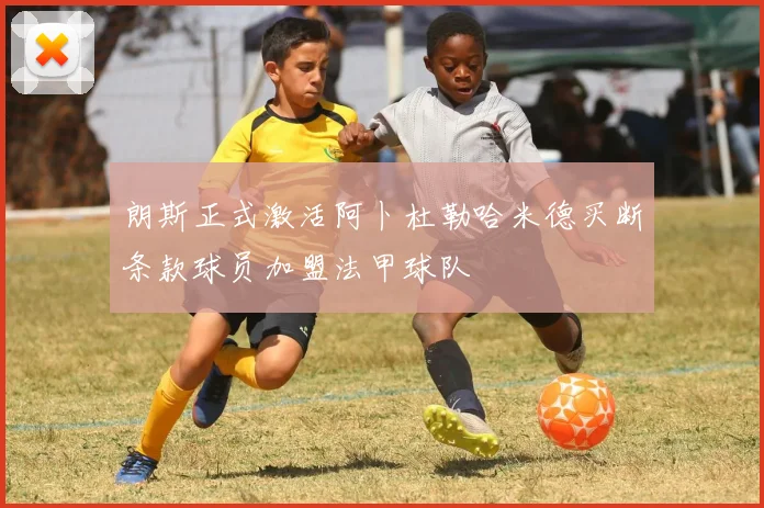 朗斯正式激活阿卜杜勒哈米德买断条款球员加盟法甲球队