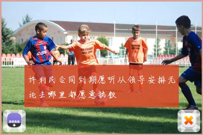 许利民合同到期愿听从领导安排无论去哪里都愿意执教