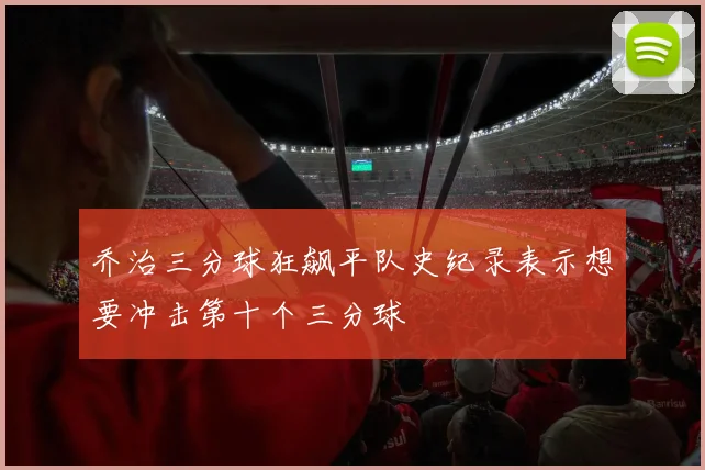 乔治三分球狂飙平队史纪录表示想要冲击第十个三分球