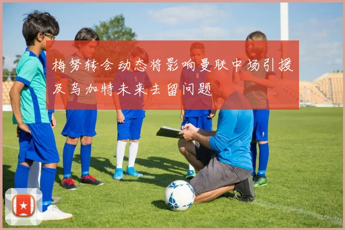 梅努转会动态将影响曼联中场引援及乌加特未来去留问题