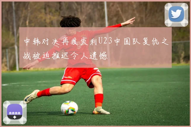 中韩对决再度失利U23中国队复仇之战被迫推迟令人遗憾