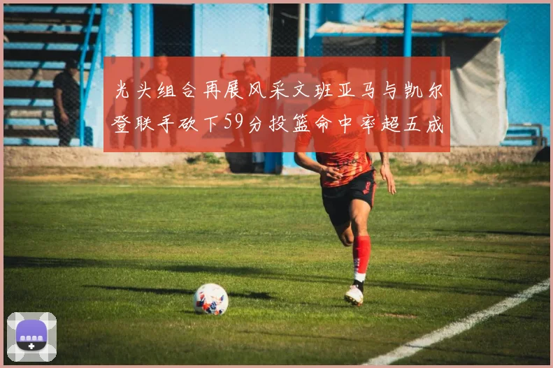 光头组合再展风采文班亚马与凯尔登联手砍下59分投篮命中率超五成