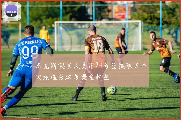 尼克斯聪明交易用24号签换取五个次轮选秀权与现金收益