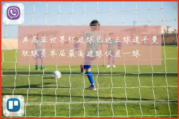 库尼亚世界杯进球已达三球追平曼联球员单届最高进球仅差一球
