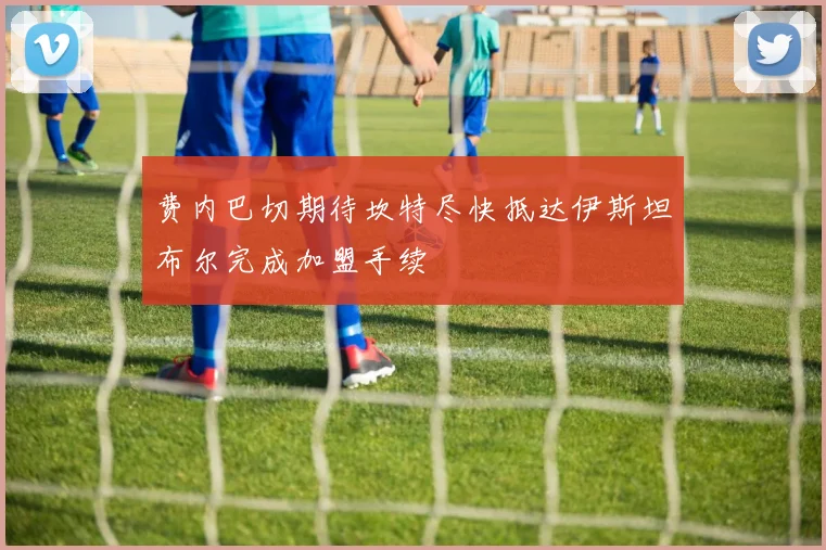 费内巴切期待坎特尽快抵达伊斯坦布尔完成加盟手续