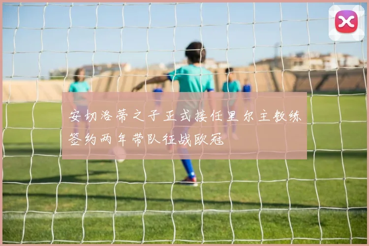 安切洛蒂之子正式接任里尔主教练签约两年带队征战欧冠