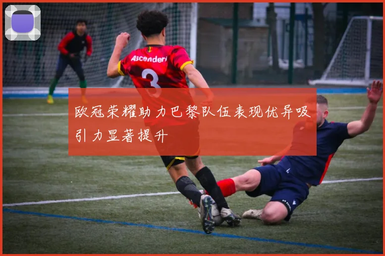 欧冠荣耀助力巴黎队伍表现优异吸引力显著提升
