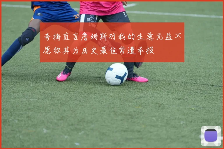 夸梅直言詹姆斯对我的生意无益不愿称其为历史最佳常遭举报