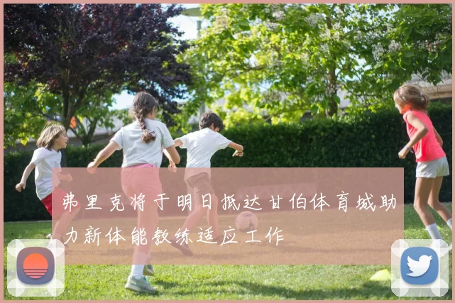 弗里克将于明日抵达甘伯体育城助力新体能教练适应工作