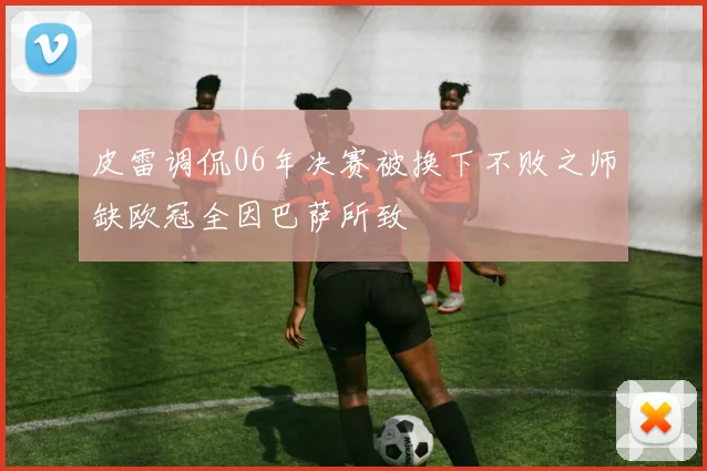 皮雷调侃06年决赛被换下不败之师缺欧冠全因巴萨所致