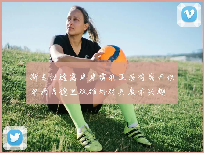 斯基拉透露库库雷利亚或将离开切尔西马德里双雄均对其表示兴趣