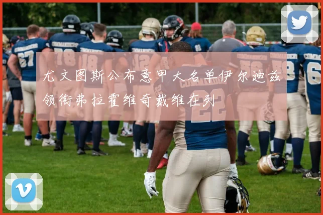 尤文图斯公布意甲大名单伊尔迪兹领衔弗拉霍维奇戴维在列