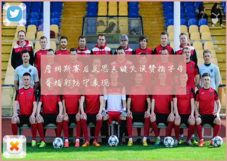 詹姆斯赛后反思关键失误赞扬字母哥精彩防守表现